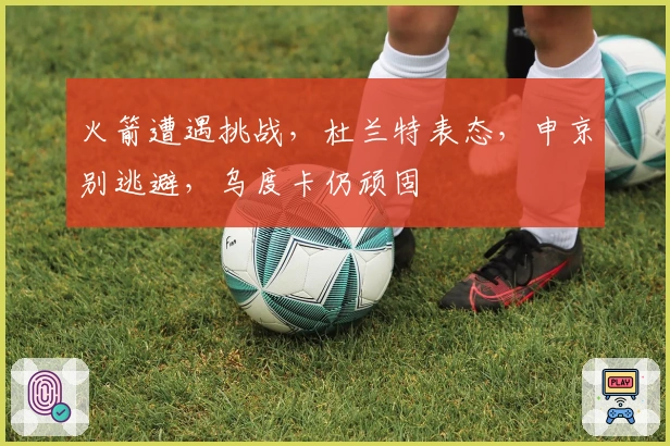 火箭遭遇挑战，杜兰特表态，申京别逃避，乌度卡仍顽固