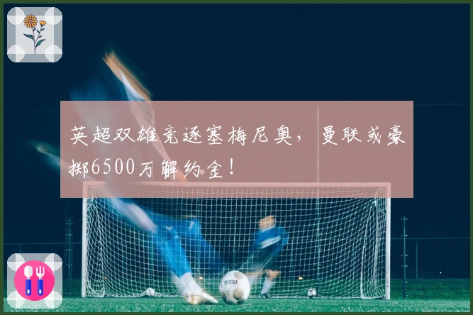 英超双雄竞逐塞梅尼奥，曼联或豪掷6500万解约金！