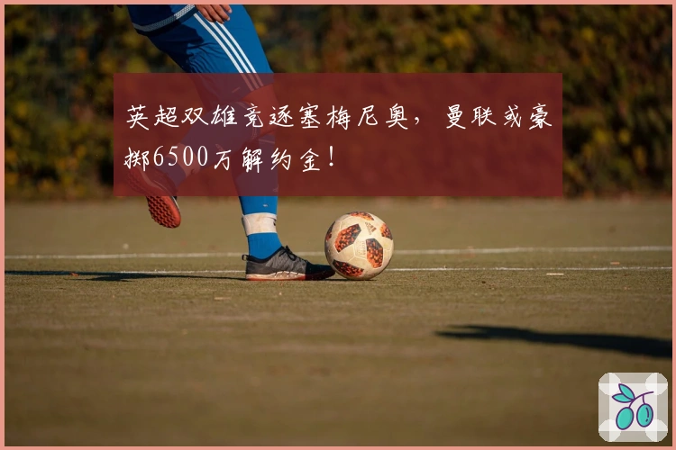 英超双雄竞逐塞梅尼奥，曼联或豪掷6500万解约金！