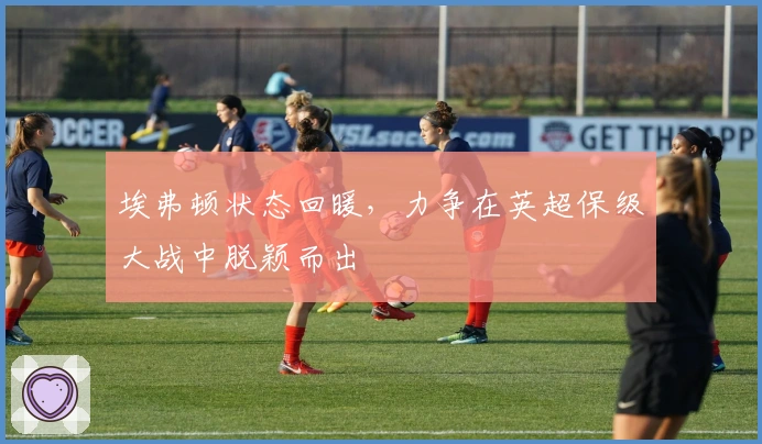 埃弗顿状态回暖,力争在英超保级大战中脱颖而出