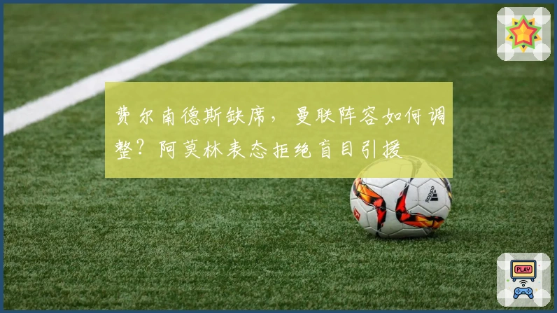 费尔南德斯缺席，曼联阵容如何调整？阿莫林表态拒绝盲目引援