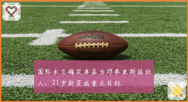 国际米兰确定库菲为邓弗里斯接班人，21岁新星成重点目标