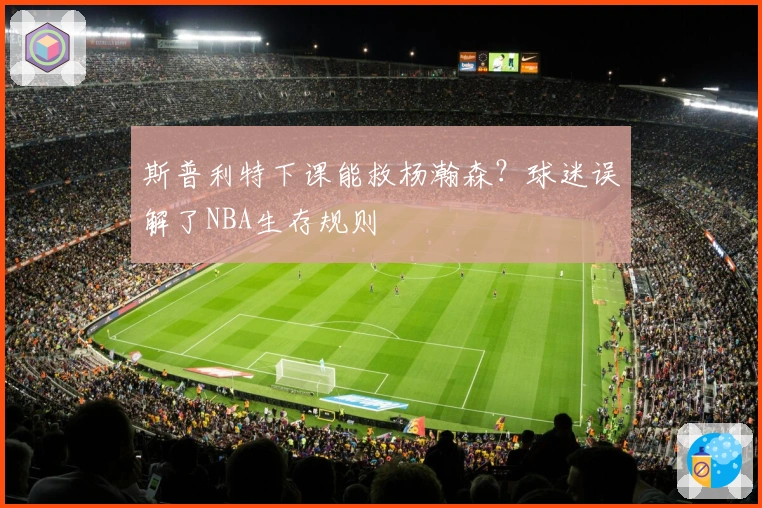 斯普利特下课能救杨瀚森？球迷误解了NBA生存规则