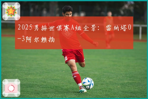 2025男排世俱赛A组全景：雷纳塔0-3阿尔赖扬