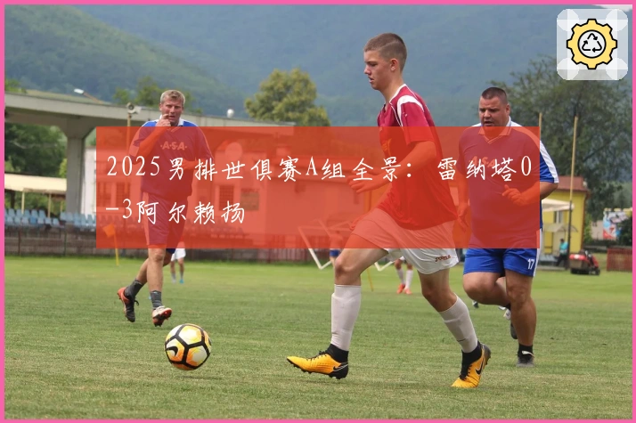 2025男排世俱赛A组全景：雷纳塔0-3阿尔赖扬