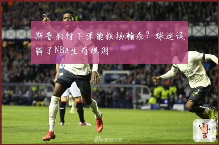斯普利特下课能救杨瀚森？球迷误解了NBA生存规则