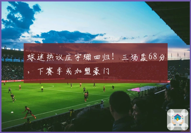 球迷热议庄宇珊回归！三场轰68分，下赛季或加盟豪门